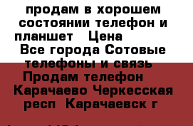 продам в хорошем состоянии телефон и планшет › Цена ­ 5 000 - Все города Сотовые телефоны и связь » Продам телефон   . Карачаево-Черкесская респ.,Карачаевск г.